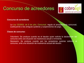 Concurso de acreedores Concurso de acreedores La  Ley 22/2003, de 9 de julio, Concursal , regula el procedimiento concursal, sustituyendo a las antiguas quiebras y suspensiones de pago. Clases de concurso: Voluntario: Se produce cuando es el deudor quien solicita la declaración del concurso ante una situación de insolvencia actual o inminente.  Necesario: Se produce cuando son los acreedores quienes solicitan el concurso, ante una situación de insolvencia actual del deudor.  