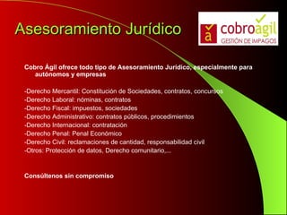 Asesoramiento Jurídico Cobro Ágil ofrece todo tipo de Asesoramiento Jurídico, especialmente para autónomos y empresas -Derecho Mercantil: Constitución de Sociedades, contratos, concursos -Derecho Laboral: nóminas, contratos -Derecho Fiscal: impuestos, sociedades -Derecho Administrativo: contratos públicos, procedimientos -Derecho Internacional: contratación -Derecho Penal: Penal Económico -Derecho Civil: reclamaciones de cantidad, responsabilidad civil -Otros: Protección de datos, Derecho comunitario,... Consúltenos sin compromiso 