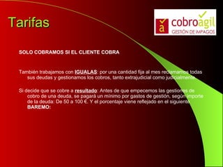 Tarifas SOLO COBRAMOS SI EL CLIENTE COBRA También trabajamos con  IGUALAS : por una cantidad fija al mes reclamamos todas sus deudas y gestionamos los cobros, tanto extrajudicial como judicialmente. Si decide que se cobre a  resultado : Antes de que empecemos las gestiones de cobro de una deuda, se pagará un mínimo por gastos de gestión, según importe de la deuda: De 50 a 100 €. Y el porcentaje viene reflejado en el siguiente  BAREMO: 