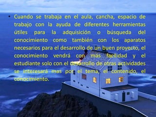• Cuando se trabaja en el aula, cancha, espacio de
trabajo con la ayuda de diferentes herramientas
útiles para la adquisición o búsqueda del
conocimiento como también con los aparatos
necesarios para el desarrollo de un buen proyecto, el
conocimiento vendrá con más facilidad y el
estudiante solo con el desarrollo de otras actividades
se interesará mas por el tema, el contenido, el
conocimiento.
 