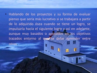 • Hablando de los proyectos y su forma de evaluar
pienso que sería más lucrativo si se trabajara a partir
de lo adquirido ósea cuando se tiene un logro, se
impulsaría hacia el siguiente logro y así en adelante,
aunque muy basados o apoyados en los objetivos
trazados entorno al que se debe aprender entre
otros.
 
