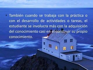 • También cuando se trabaja con la práctica o
con el desarrollo de actividades o tareas, el
estudiante se involucra más con la adquisición
del conocimiento casi en el construir su propio
conocimiento.
 