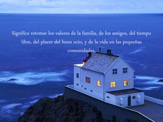 Significa retomar los valores de la familia, de los amigos, del tiempo
libre, del placer del buen ocio, y de la vida en las pequeñas
comunidades.
 