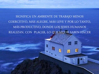 SIGNIFICA UN AMBIENTE DE TRABAJO MENOS
COERCITIVO, MÁS ALEGRE, MÁS LEVE Y POR LO TANTO,
MÁS PRODUCTIVO, DONDE LOS SERES HUMANOS
REALIZAN, CON PLACER, LO QUE MEJOR SABEN HACER
 