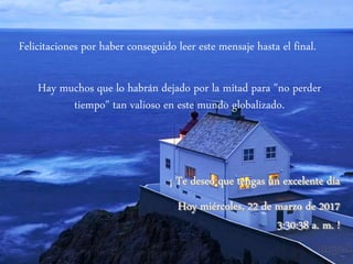 Felicitaciones por haber conseguido leer este mensaje hasta el final.
Hay muchos que lo habrán dejado por la mitad para "no perder
tiempo" tan valioso en este mundo globalizado.
¡ Te deseo que tengas un excelente día
Hoy miércoles, 22 de marzo de 2017
3:30:38 a. m. !
 