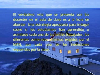 El verdadero reto que se presenta con los
docentes en el aula de clase es a la hora de
abordar Una estrategia apropiada para indagar
sobre si los estudiantes han aprendido o
asimilado cada una de los temas trabajados, los
diferentes contenidos mínimos exigidos por el
MEN, por cada una de las intenciones
requeridas por la clase.
 
