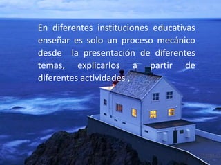 En diferentes instituciones educativas
enseñar es solo un proceso mecánico
desde la presentación de diferentes
temas, explicarlos a partir de
diferentes actividades ,
 