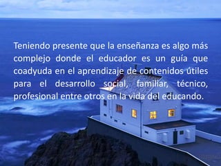 Teniendo presente que la enseñanza es algo más
complejo donde el educador es un guía que
coadyuda en el aprendizaje de contenidos útiles
para el desarrollo social, familiar, técnico,
profesional entre otros en la vida del educando.
 