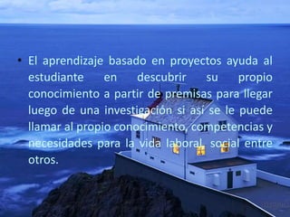 • El aprendizaje basado en proyectos ayuda al
estudiante en descubrir su propio
conocimiento a partir de premisas para llegar
luego de una investigación si así se le puede
llamar al propio conocimiento, competencias y
necesidades para la vida laboral, social entre
otros.
 