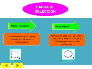 BARRA DE
SELECCION
Marco rectangular:
Una herramienta para realizar
selecciones cuadradas o
rectangulares.
Marco elíptico:
Herramienta para crear selecciones
circulares o elípticas. Está en el
mismo grupo que el marco
rectangular.
 