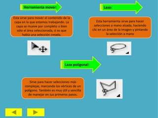 Herramienta mover:
Esta sirve para mover el contenido de la
capa en la que estamos trabajando. La
capa se mueve por completo o bien
sólo el área seleccionada, si es que
había una selección creada.
Lazo:
Esta herramienta sirve para hacer
selecciones a mano alzada, haciendo
clic en un área de la imagen y pintando
la selección a mano
Lazo poligonal:
Sirve para hacer selecciones más
complejas, marcando los vértices de un
polígono. También es muy útil y sencilla
de manejar en tus primeros pasos.
 