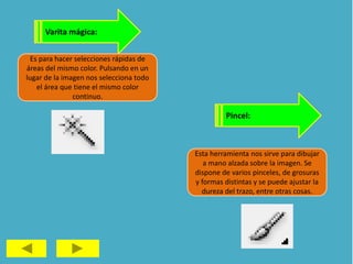 Varita mágica:
Es para hacer selecciones rápidas de
áreas del mismo color. Pulsando en un
lugar de la imagen nos selecciona todo
el área que tiene el mismo color
continuo.
Pincel:
Esta herramienta nos sirve para dibujar
a mano alzada sobre la imagen. Se
dispone de varios pinceles, de grosuras
y formas distintas y se puede ajustar la
dureza del trazo, entre otras cosas.
 