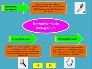 Herramienta
cuentagotas:
Con el cuentagotas podemos
seleccionar colores, de cualquier parte
de la imagen, para colocarlos como
color frontal.
Herramienta mano:
Esta herramienta nos sirve para mover el
lienzo. No mueve ni modifica ninguna parte
de la imagen, sino que traslada el área que
estamos viendo de la imagen.
Herramienta zoom:
El zoom nos sirve para ampliar la imagen o
reducirla, pero sin alterar la imagen.
Simplemente se hace zoom para que se vea
más grande y podamos hacer retoques con
más precisión.
Herramienta de
navegacion
 