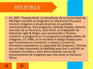 • En 1987, Thomas Knoll, un estudiante de la Universidad de
Michigan escribió un programa en Macintosh Plus para
mostrar imágenes a escala de grises en pantallas
monocromáticas. Este programa, llamado Display, llamó la
atención de su hermano, John Knoll, un trabajador de
Industrial Light & Magic, que recomendó a Thomas
convertir su programa en un programa completo editor de
imágenes. En 1988, se re-escribió el código Display para
que funcionara en monitores a colores y juntos los
hermanos expandieron la capacidad del programa, Thomas
por un lado mejorando la habilidad para leer y escribir en
múltiples formatos y John desarrollando rutinas de
procesamiento de imágenes que más tarde se llamaron
filtros.
HISTORIA
 