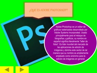 ¿QUE ES ADOBE PHOTOSHOP?
Adobe Photoshop es un editor de
gráficos rasterizados desarrollado por
Adobe Systems Incorporated. Usado
principalmente para el retoque de
fotografías y gráficos, su nombre en
español significa literalmente "taller de
fotos". Es líder mundial del mercado de
las aplicaciones de edición de
imágenes y domina este sector de tal
manera que su nombre es ampliamente
empleado como sinónimo para la
edición de imágenes en general.
 