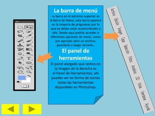 La barra de menú
La barra en el extremo superior es
la Barra de Menú, esta barra aparece
en la mayoría de programas por lo
que ya debes estar acostumbrado a
ella. Desde aquí podrás acceder a
diferentes opciones de menú, como
por ejemplo abrir un archivo,
guardarlo y luego cerrarlo..
El panel de
herramientas
El panel alargado que vemos en
la imagen de la derecha es
el Panel de Herramientas, ahí
puedes ver en forma de iconos
todas las herramientas
disponibles en Photoshop.
 
