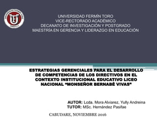 ESTRATEGIAS GERENCIALES PARA EL DESARROLLO
DE COMPETENCIAS DE LOS DIRECTIVOS EN EL
CONTEXTO INSTITUCIONAL EDUCATIVO LICEO
NACIONAL “MONSEÑOR BERNABÉ VIVAS”
AUTOR: Lcda. Mora Alviarez, Yully Andreina
TUTOR: MSc. Hernández Pasifae
UNIVERSIDAD FERMÍN TORO
VICE-RECTORADO ACADÉMICO
DECANATO DE INVESTIGACIÓN Y POSTGRADO
MAESTRÍA EN GERENCIA Y LIDERAZGO EN EDUCACIÓN
CABUDARE, NOVIEMBRE 2016
 