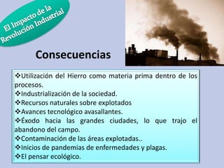 Consecuencias
Utilización del Hierro como materia prima dentro de los
procesos.
Industrialización de la sociedad.
Recursos naturales sobre explotados
Avances tecnológico avasallantes.
Éxodo hacia las grandes ciudades, lo que trajo el
abandono del campo.
Contaminación de las áreas explotadas..
Inicios de pandemias de enfermedades y plagas.
El pensar ecológico.

 
