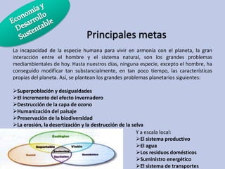 Principales metas
La incapacidad de la especie humana para vivir en armonía con el planeta, la gran
interacción entre el hombre y el sistema natural, son los grandes problemas
mediambientales de hoy. Hasta nuestros días, ninguna especie, excepto el hombre, ha
conseguido modificar tan substancialmente, en tan poco tiempo, las características
propias del planeta. Así, se plantean los grandes problemas planetarios siguientes:
Superpoblación y desigualdades
El incremento del efecto invernadero
Destrucción de la capa de ozono
Humanización del paisaje
Preservación de la biodiversidad
La erosión, la desertización y la destrucción de la selva
Y a escala local:
El sistema productivo
El agua
Los residuos domésticos
Suministro energético
El sistema de transportes

 