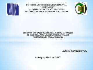 UNIVERSIDAD PEDAGÓGICA EXPERIMENTAL
“LIBERTADOR”
MAESTRIA EN INNOVACIÓN EDUCATIVA
EXTENSIÓN ACARIGUA – ARAURE PORTUGUESA
ENTORNOS VIRTUALES DE APRENDIZAJE COMO ESTRATEGIA
DE ENSEÑANZA PARA LA ASIGNATURA CASTELLANO
Y LITERATURA EN EDUCACIÓN MEDIA
Autora: Cañizalez Yury
Acarigua, Abril de 2017
 