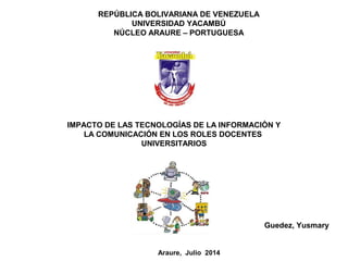 REPÚBLICA BOLIVARIANA DE VENEZUELA
UNIVERSIDAD YACAMBÚ
NÚCLEO ARAURE – PORTUGUESA
IMPACTO DE LAS TECNOLOGÍAS DE LA INFORMACIÒN Y
LA COMUNICACIÓN EN LOS ROLES DOCENTES
UNIVERSITARIOS
Guedez, Yusmary
Araure, Julio 2014
 