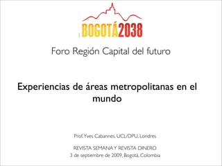 Foro Región Capital del futuro


Experiencias de áreas metropolitanas en el
                  mundo


             Prof. Yves Cabannes, UCL/DPU, Londres

              REVISTA SEMANA Y REVISTA DINERO
            3 de septiembre de 2009, Bogotá, Colombia
 