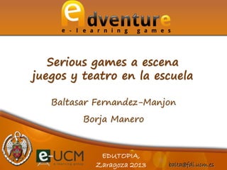 balta@fdi.ucm.es
EDUTOPIA,
Zaragoza 2013
Baltasar Fernandez-Manjon
Borja Manero
Serious games a escena
juegos y teatro en la escuela
 