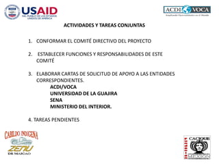 ACTIVIDADES Y TAREAS CONJUNTAS
1. CONFORMAR EL COMITÉ DIRECTIVO DEL PROYECTO
2. ESTABLECER FUNCIONES Y RESPONSABILIDADES DE ESTE
COMITÉ
3. ELABORAR CARTAS DE SOLICITUD DE APOYO A LAS ENTIDADES
CORRESPONDIENTES.
ACDI/VOCA
UNIVERSIDAD DE LA GUAJIRA
SENA
MINISTERIO DEL INTERIOR.
4. TAREAS PENDIENTES
 