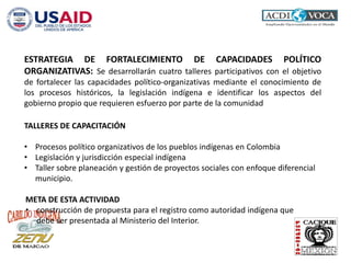 ESTRATEGIA DE FORTALECIMIENTO DE CAPACIDADES POLÍTICO
ORGANIZATIVAS: Se desarrollarán cuatro talleres participativos con el objetivo
de fortalecer las capacidades político-organizativas mediante el conocimiento de
los procesos históricos, la legislación indígena e identificar los aspectos del
gobierno propio que requieren esfuerzo por parte de la comunidad
TALLERES DE CAPACITACIÓN
• Procesos político organizativos de los pueblos indígenas en Colombia
• Legislación y jurisdicción especial indígena
• Taller sobre planeación y gestión de proyectos sociales con enfoque diferencial
municipio.
META DE ESTA ACTIVIDAD
• construcción de propuesta para el registro como autoridad indígena que
debe ser presentada al Ministerio del Interior.
 