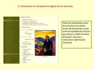 E. Desarrollar la competencia digital de los alumnos.Tanto los hipertextos como las secciones de enlaces sirven de orientación y guía entre la infinidad de recursos que ofrece la Web a la hora de buscar recursos y seleccionar información relevante.