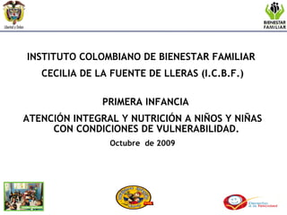 INSTITUTO COLOMBIANO DE BIENESTAR FAMILIAR  CECILIA DE LA FUENTE DE LLERAS (I.C.B.F.) PRIMERA INFANCIA  ATENCIÓN INTEGRAL Y NUTRICIÓN A NIÑOS Y NIÑAS CON CONDICIONES DE VULNERABILIDAD.  Octubre  de 2009 