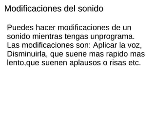 Modificaciones del sonido Puedes hacer modificaciones de un sonido mientras tengas unprograma. Las modificaciones son: Aplicar la voz, Disminuirla, que suene mas rapido mas lento,que suenen aplausos o risas etc.