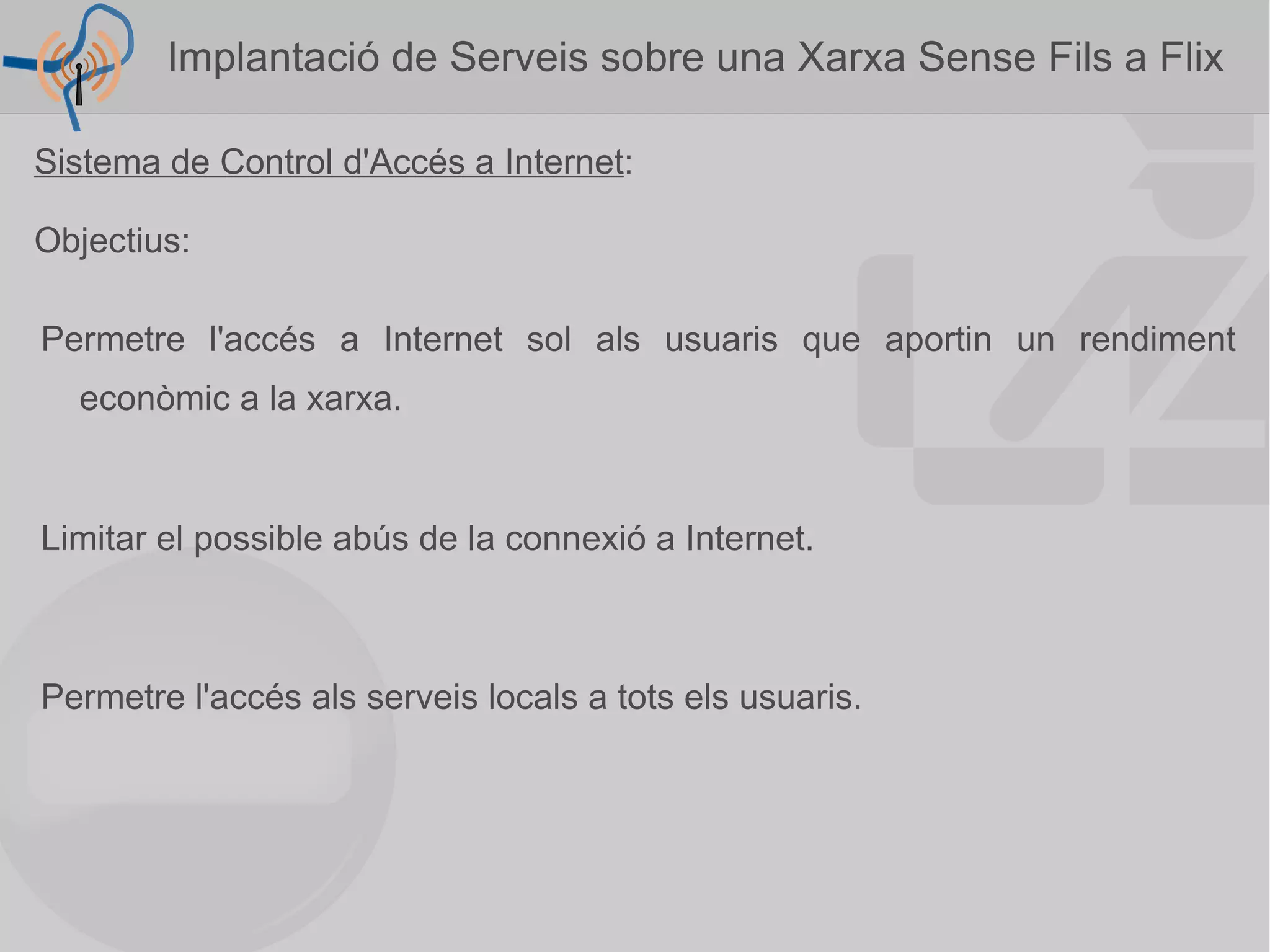 Sistema de Control d'Accés a Internet : Objectius: Permetre l'accés a Internet sol als usuaris que aportin un rendiment econòmic a la xarxa. Permetre l'accés als serveis locals a tots els usuaris. Limitar el possible abús de la connexió a Internet. Implantació de Serveis sobre una Xarxa Sense Fils a Flix  