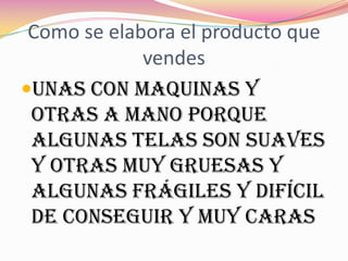 Como se elabora el producto que
             vendes
Unas con maquinas y
 otras a mano porque
 algunas telas son suaves
 y otras muy gruesas y
 algunas frágiles y difícil
 de conseguir y muy caras
 