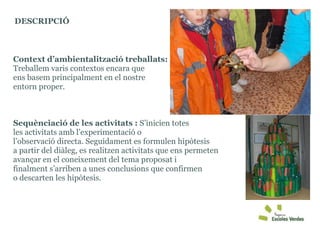 Context d’ambientalització treballats:  Treballem varis contextos encara que  ens basem principalment en el nostre  entorn proper.  Sequènciació de les activitats :  S’inicien totes  les activitats amb l’experimentació o  l’observació directa. Seguidament es formulen hipòtesis  a partir del diàleg, es realitzen activitats que ens permeten avançar en el coneixement del tema proposat i  finalment s’arriben a unes conclusions que confirmen  o descarten les hipòtesis. DESCRIPCIÓ  