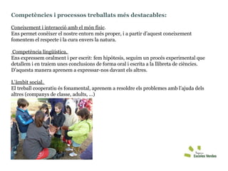 Competències i processos treballats més destacables:  Coneixement i interacció amb el món físic .  Ens permet conèixer el nostre entorn més proper, i a partir d’aquest coneixement fomentem el respecte i la cura envers la natura. Competència lingüística.  Ens expressem oralment i per escrit: fem hipòtesis, seguim un procés experimental que detallem i en traiem unes conclusions de forma oral i escrita a la llibreta de ciències. D’aquesta manera aprenem a expressar-nos davant els altres. L’àmbit social.  El treball cooperatiu és fonamental, aprenem a resoldre els problemes amb l’ajuda dels altres (companys de classe, adults, ...)  