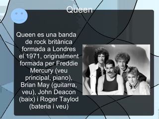 Queen Queen es una banda de rock britànica formada a Londres el 1971, originalment formada per Freddie Mercury (veu principal, piano), Brian May (guitarra, veu), John Deacon (baix) i Roger Taylod (bateria i veu) 