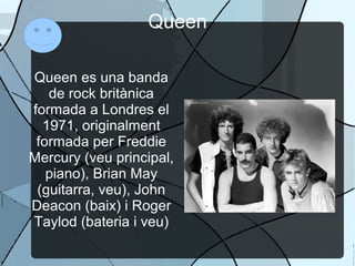 Queen
Queen es una banda
de rock britànica
formada a Londres el
1971, originalment
formada per Freddie
Mercury (veu principal,
piano), Brian May
(guitarra, veu), John
Deacon (baix) i Roger
Taylod (bateria i veu)
 