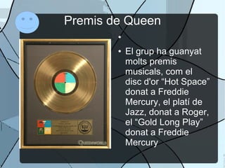 Premis de Queen
●
● El grup ha guanyat
molts premis
musicals, com el
disc d'or “Hot Space”
donat a Freddie
Mercury, el platí de
Jazz, donat a Roger,
el “Gold Long Play”
donat a Freddie
Mercury
 