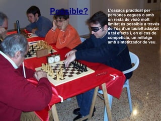L'escacs practicat per persones cegues o amb un resta de visió molt limitat és possible a través de l’ús d’un taulell adaptat a tal efecte i, en el cas de competició, un rellotge amb sintetitzador de veu . Possible? 