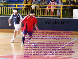 La pilota, que en aquest cas és sonora. Als laterals del terreny de joc apareixen limitats per unes tanques que eviten els fores de banda durant el joc, sempre que la pilota no surti per sobre. Així mateix, es facilita la ubicació dels jugadors dins el camp. En aquest cas tots els jugadors han de dur un antifaç, que els iguali en quant al seu grau de visió, excepte ambdós porters, que seran persones sense discapacitat visual. Aquests, conjuntament amb els delegats de camp i entrenadors, són els responsables de situar verbalment els jugadors de camp al terreny de joc . Com ho fan? 