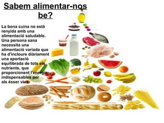 Sabem alimentar-nos be? La bona cuina no està renyida amb una alimentació saludable. Una persona sana necessita una alimentació variada que ha d'incloure diàriament una aportació equilibrada de tots els nutrients, que proporcionent l'energia indispensables per als ésser vius. 