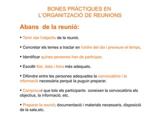 BONES PRÀCTIQUES EN  L’ORGANITZACIÓ DE REUNIONS Abans  de la reunió: Tenir clar l’objectiu  de la reunió. Concretar els temes a tractar en  l’ordre del dia i preveure el temps . Identificar  quines persones han de participar . Escollir  lloc, data i hora  més adequats. Difondre entre les persones adequades la  convocatòria i la informació  necessària perquè la puguin preparar. Comprova r que tots els participants  coneixen la convocatòria els objectius, la informació, etc. Preparar la reunió ; documentació i materials necessaris, disposició de la sala,etc. 