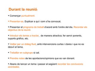 Durant la reunió : Començar  puntualment. Presentar-se . Explicar a qui i com s’ha convocat.  Presentar el  programa de treball  d’acord amb l’ordre del dia.  Recordar els  objectius de la reunió. Introduir els temes a tractar ,  de manera atractiva; fer servir ponents, suports gràfics, etc. Vetllar per un diàleg fluid , amb intervencions curtes i clares i que no es desviï el tema. Treballar en subgrups  si cal. Prendre notes  de les aportacions/opinions que es van donant. Abans de tancar un tema i passar al següent  recordar les conclusions acordades. 
