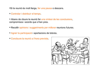 Si la reunió és molt llarga,  fer una pausa  o descans. Controlar i distribuir el temps . Abans de cloure la reunió fer  una síntesi de les conclusions , compromisos i acords que s’han pres. Recollir  opinions i suggeriments per millorar  reunions futures. Agrair la participació  i aportacions de tots/es. Concloure la reunió a l’hora prevista . 