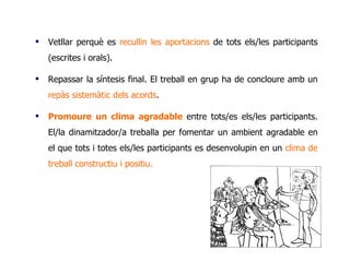 Vetllar perquè es  recullin les aportacions  de tots els/les participants (escrites i orals).  Repassar la síntesis final. El treball en grup ha de concloure amb un  repàs sistemàtic dels acords . Promoure un clima agradable  entre tots/es els/les participants. El/la dinamitzador/a treballa per fomentar un ambient agradable en el que tots i totes els/les participants es desenvolupin en un  clima de treball constructiu i positiu.  