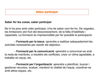Saber participar Saber fer les coses, saber participar No hi ha prou amb voler participar, s’ha de saber com fer-ho. De vegades, les limitacions són fruit del desconeixement, de la falta d’habilitats i capacitats. La formació és imprescindible per fer possible la participació: -  Formació per la tasca : aprendre a realitzar adequadament les activitats necessàries per assolir els objectius. -  Formació per la comunicació : aprendre a comunicar-se amb la resta de membres, a resoldre els conflictes, crear un clima agradable, a treballar en equip, etc. -  Formació per l’organització : aprendre a planificar, buscar i gestionar recursos, avaluar, mantenir la vitalitat de l’equip, coordinar-se amb altres espais, etc. 