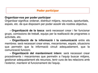 Poder participar Organitzar-nos per poder participar Organitzar significa: ordenar, distribuir mitjans, recursos, oportunitats, espais, etc. de que disposem per poder assolir els nostres objectius.  - Organització de la tasca : serà necessari crear i fer funcionar grups, comissions de treball, equips per la realització de programes o activitats, etc. - Organització de la informació i la comunicació  entre els membres: serà necessari crear eines, mecanismes, espais, situacions que permetin que la informació circuli adequadament, que la comunicació funcioni. - Organització del manteniment intern : serà necessari crear procediments i mecanismes que permetin a l’equip buscar mitjans, gestionar adequadament els recursos, tenir cura de les relacions amb l’exterior, mantenir el funcionament de l’equip. 