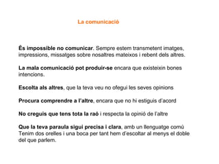 És impossible no comunicar . Sempre estem transmetent imatges, impressions, missatges sobre nosaltres mateixos i rebent dels altres. La mala comunicació pot produir-se  encara que existeixin bones intencions. Escolta als altres , que la teva veu no ofegui les seves opinions Procura comprendre a l’altre , encara que no hi estiguis d’acord No creguis que tens tota la raó  i respecta la opinió de l’altre Que la teva paraula sigui precisa i clara , amb un llenguatge comú Tenim dos orelles i una boca per tant hem d’escoltar al menys el doble del que parlem.  La comunicació 