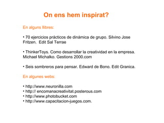 En alguns llibres: 70 ejercicios prácticos de dinámica de grupo. Silvino Jose Fritzen.  Edit Sal Terrae ThinkerToys. Como desarrollar la creatividad en la empresa. Michael Michalko. Gestions 2000.com Seis sombreros para pensar. Edward de Bono. Edit Granica. En algunes webs:  http://www.neuronilla.com http:// encomanacreativitat.posterous.com http://www.photobucket.com http://www.capacitacion-juegos.com. On ens hem inspirat? 